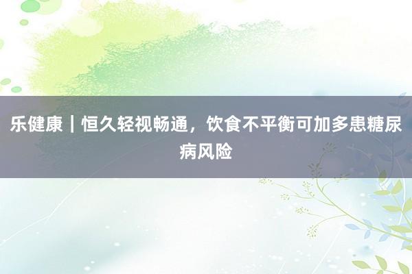 乐健康｜恒久轻视畅通，饮食不平衡可加多患糖尿病风险