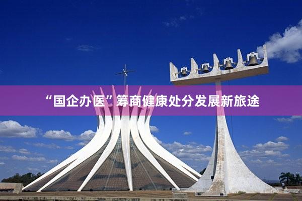 “国企办医”筹商健康处分发展新旅途