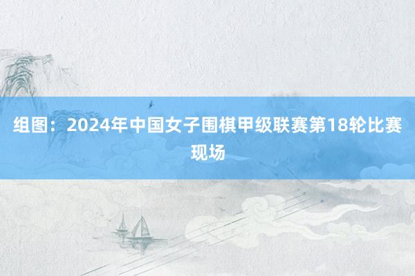 组图：2024年中国女子围棋甲级联赛第18轮比赛现场