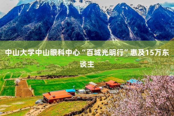 中山大学中山眼科中心“百城光明行”惠及15万东谈主