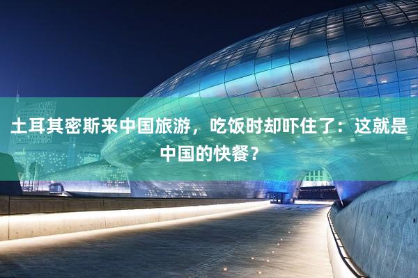 土耳其密斯来中国旅游，吃饭时却吓住了：这就是中国的快餐？
