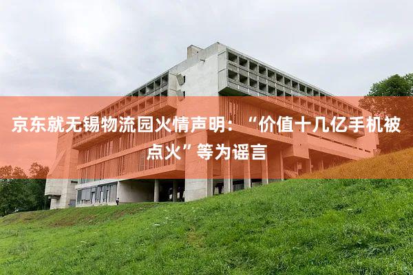 京东就无锡物流园火情声明：“价值十几亿手机被点火”等为谣言