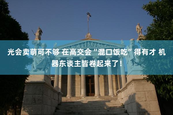 光会卖萌可不够 在高交会“混口饭吃”得有才 机器东谈主皆卷起来了！
