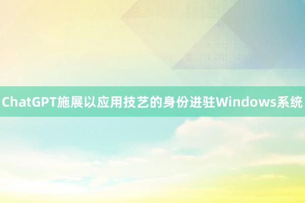ChatGPT施展以应用技艺的身份进驻Windows系统