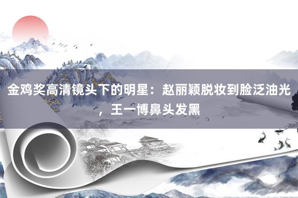 金鸡奖高清镜头下的明星：赵丽颖脱妆到脸泛油光，王一博鼻头发黑