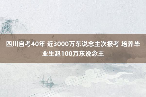 四川自考40年 近3000万东说念主次报考 培养毕业生超100万东说念主