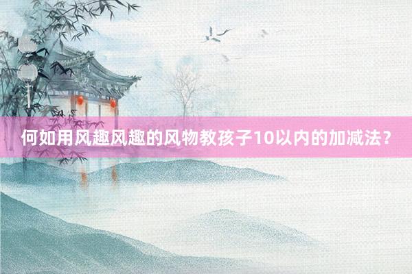 何如用风趣风趣的风物教孩子10以内的加减法？