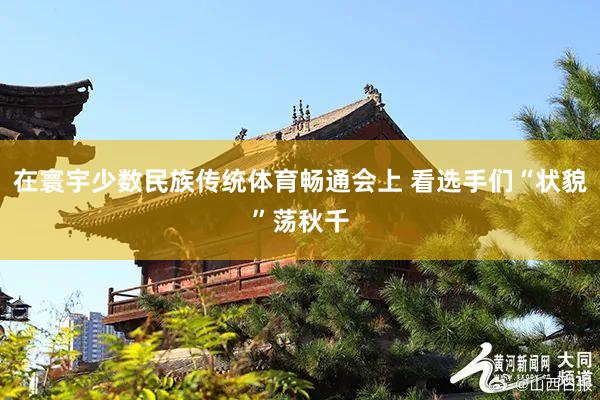 在寰宇少数民族传统体育畅通会上 看选手们“状貌”荡秋千