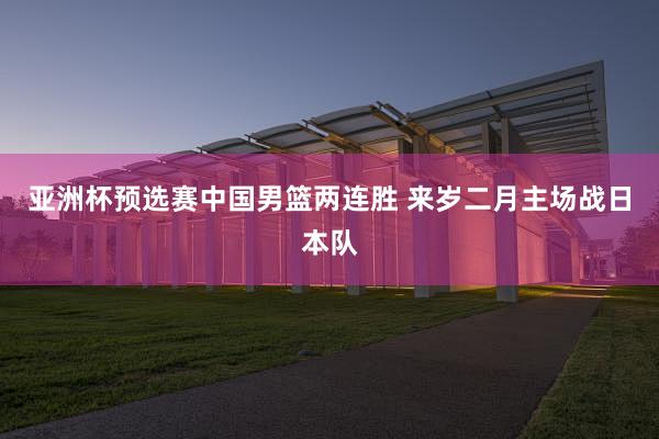亚洲杯预选赛中国男篮两连胜 来岁二月主场战日本队
