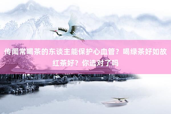 传闻常喝茶的东谈主能保护心血管？喝绿茶好如故红茶好？你选对了吗