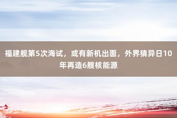 福建舰第5次海试，或有新机出面，外界猜异日10年再造6艘核能源