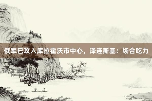 俄军已攻入库拉霍沃市中心，泽连斯基：场合吃力