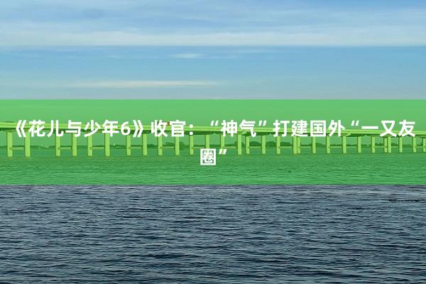 《花儿与少年6》收官：“神气”打建国外“一又友圈”