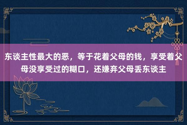 东谈主性最大的恶，等于花着父母的钱，享受着父母没享受过的糊口，还嫌弃父母丢东谈主