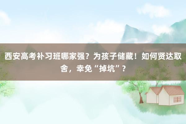西安高考补习班哪家强？为孩子储藏！如何贤达取舍，幸免“掉坑”？