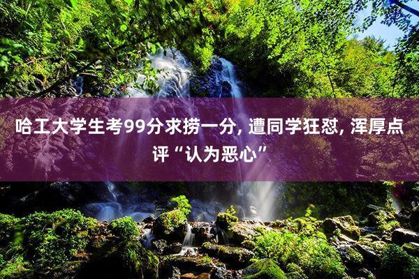 哈工大学生考99分求捞一分, 遭同学狂怼, 浑厚点评“认为恶心”