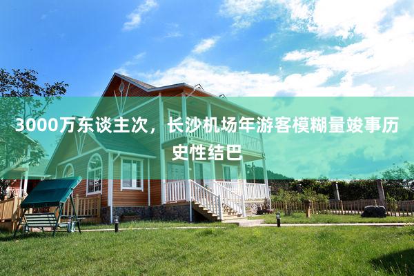 3000万东谈主次，长沙机场年游客模糊量竣事历史性结巴