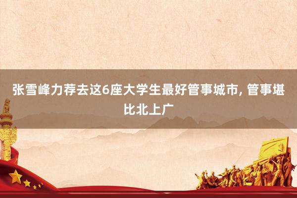 张雪峰力荐去这6座大学生最好管事城市, 管事堪比北上广