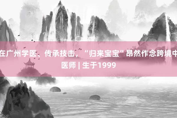 在广州学医、传承技击，“归来宝宝”昂然作念跨境中医师 | 生于1999
