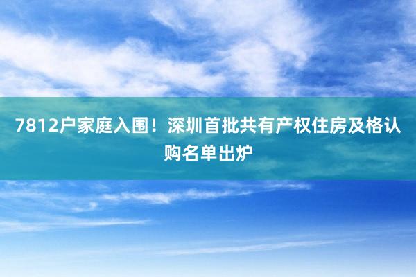 7812户家庭入围！深圳首批共有产权住房及格认购名单出炉
