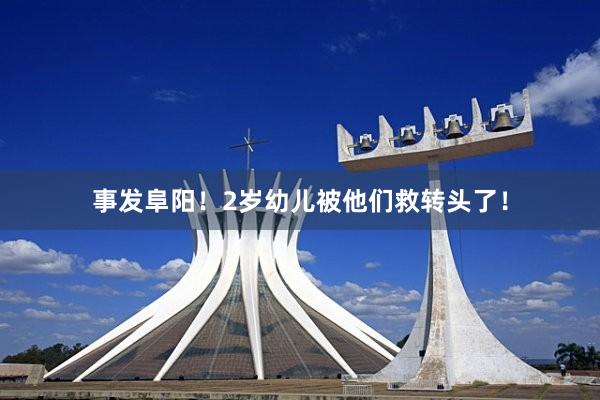 事发阜阳！2岁幼儿被他们救转头了！