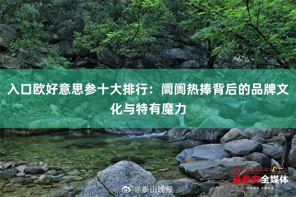 入口欧好意思参十大排行：阛阓热捧背后的品牌文化与特有魔力