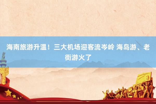海南旅游升温！三大机场迎客流岑岭 海岛游、老街游火了